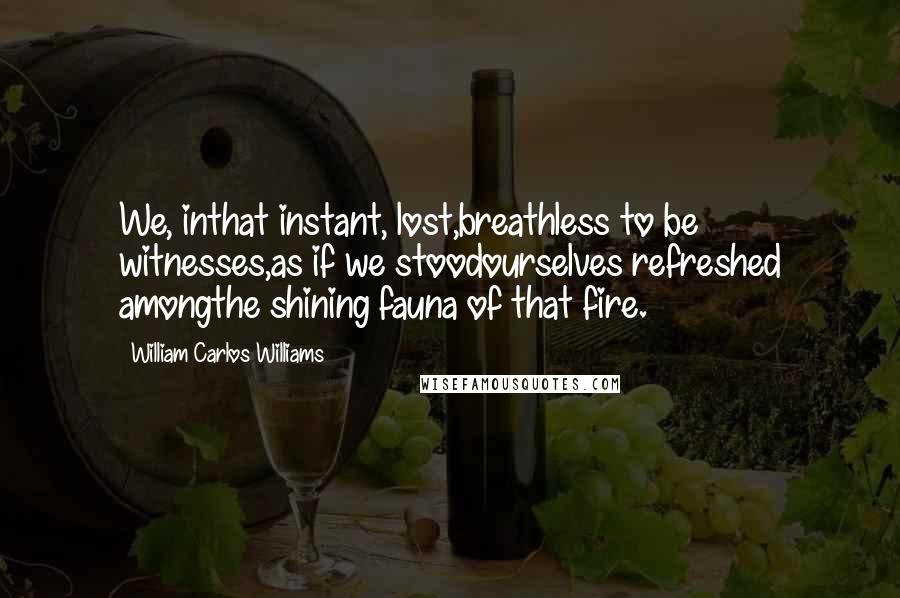 William Carlos Williams Quotes: We, inthat instant, lost,breathless to be witnesses,as if we stoodourselves refreshed amongthe shining fauna of that fire.