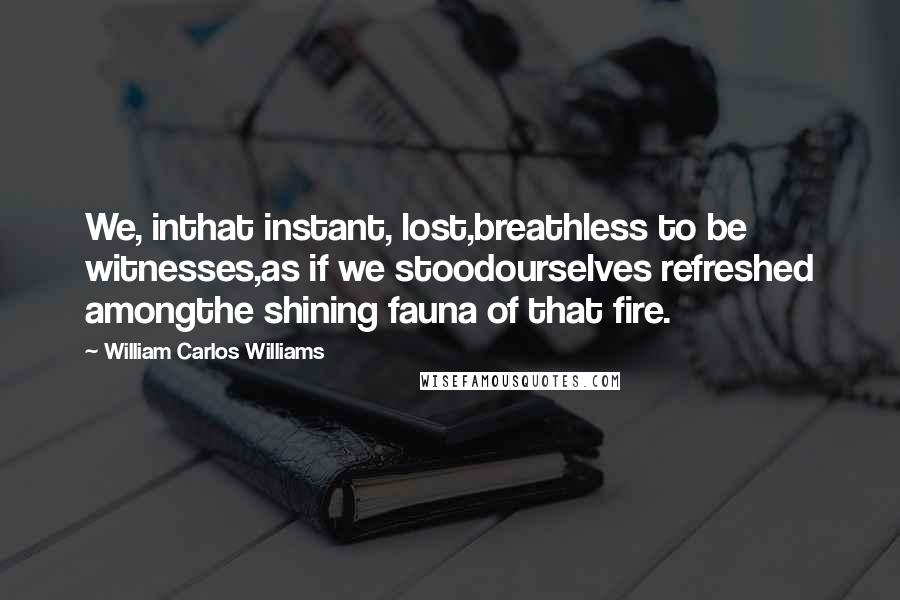 William Carlos Williams Quotes: We, inthat instant, lost,breathless to be witnesses,as if we stoodourselves refreshed amongthe shining fauna of that fire.