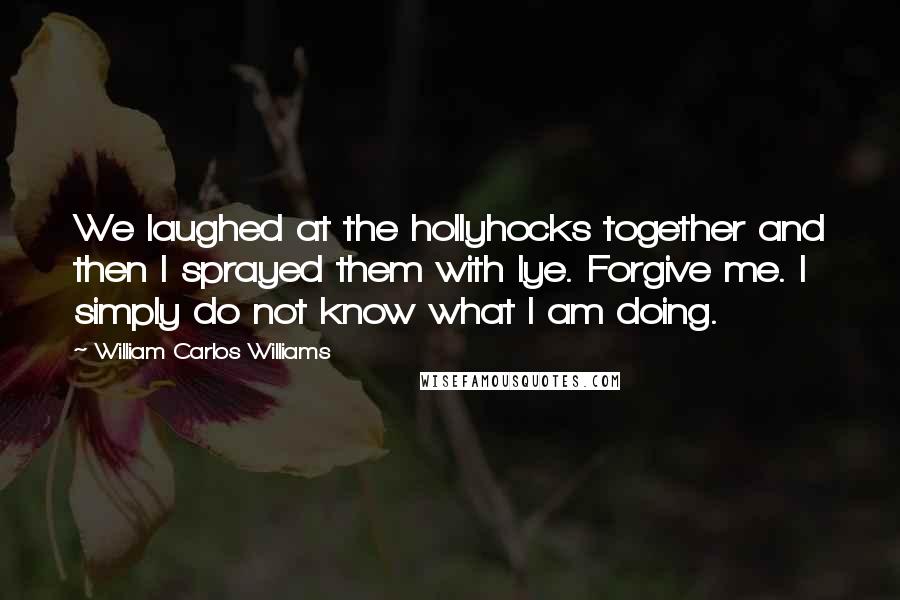 William Carlos Williams Quotes: We laughed at the hollyhocks together and then I sprayed them with lye. Forgive me. I simply do not know what I am doing.