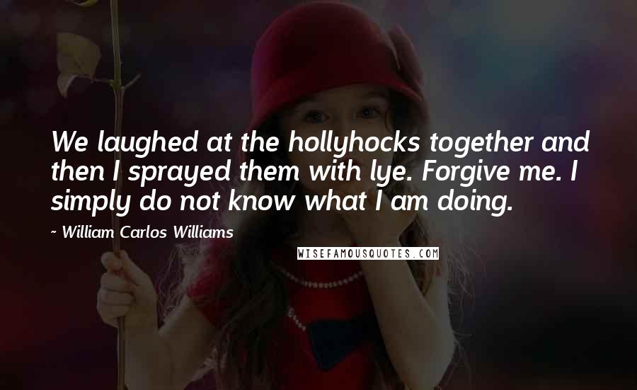 William Carlos Williams Quotes: We laughed at the hollyhocks together and then I sprayed them with lye. Forgive me. I simply do not know what I am doing.