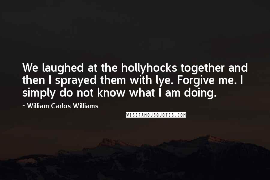 William Carlos Williams Quotes: We laughed at the hollyhocks together and then I sprayed them with lye. Forgive me. I simply do not know what I am doing.