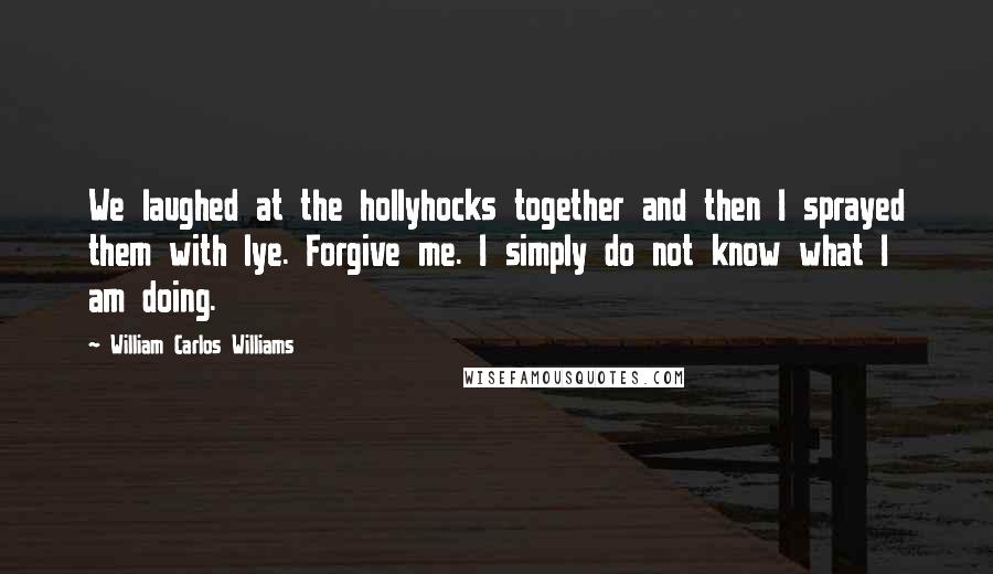 William Carlos Williams Quotes: We laughed at the hollyhocks together and then I sprayed them with lye. Forgive me. I simply do not know what I am doing.