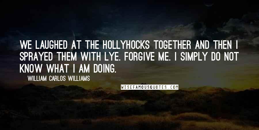 William Carlos Williams Quotes: We laughed at the hollyhocks together and then I sprayed them with lye. Forgive me. I simply do not know what I am doing.