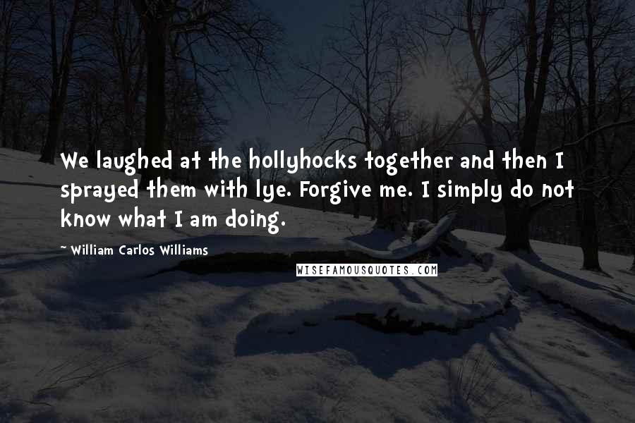 William Carlos Williams Quotes: We laughed at the hollyhocks together and then I sprayed them with lye. Forgive me. I simply do not know what I am doing.