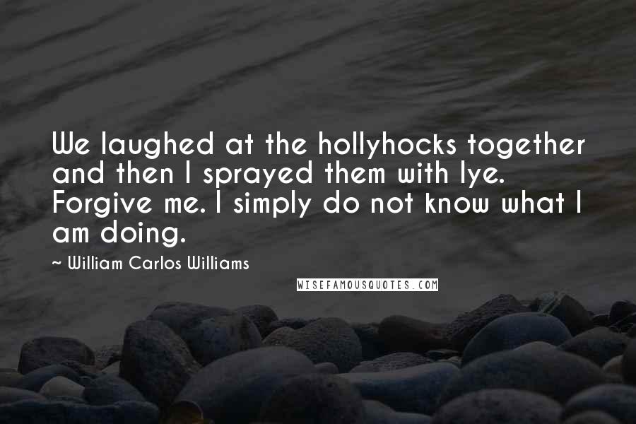 William Carlos Williams Quotes: We laughed at the hollyhocks together and then I sprayed them with lye. Forgive me. I simply do not know what I am doing.