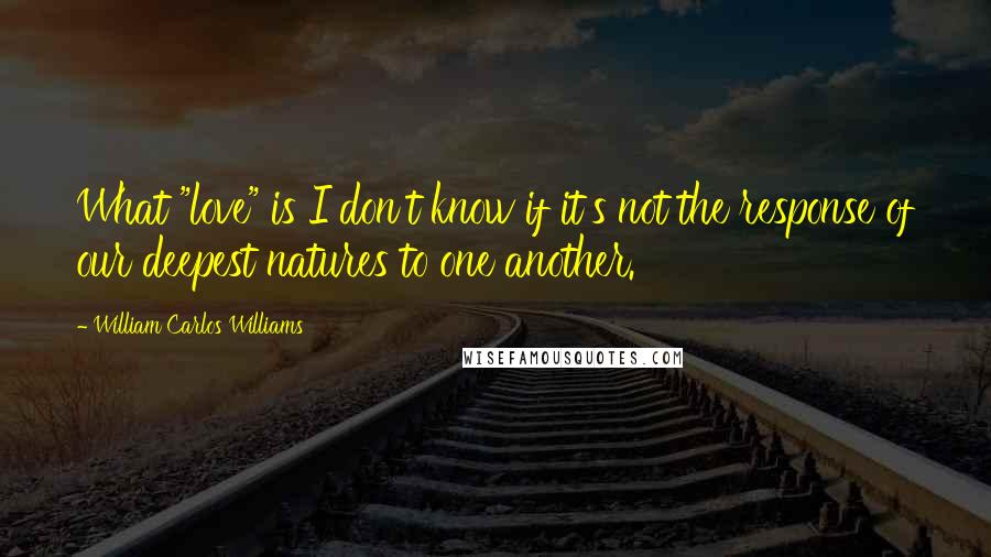 William Carlos Williams Quotes: What "love" is I don't know if it's not the response of our deepest natures to one another.