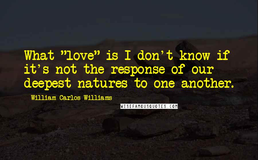 William Carlos Williams Quotes: What "love" is I don't know if it's not the response of our deepest natures to one another.