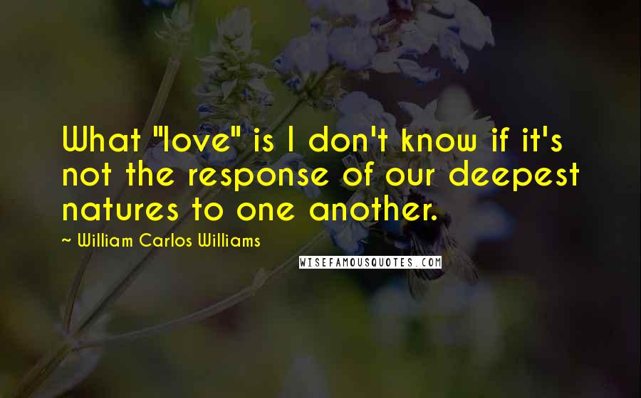 William Carlos Williams Quotes: What "love" is I don't know if it's not the response of our deepest natures to one another.