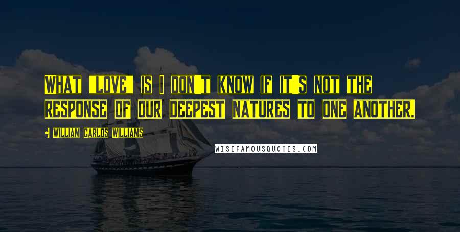 William Carlos Williams Quotes: What "love" is I don't know if it's not the response of our deepest natures to one another.