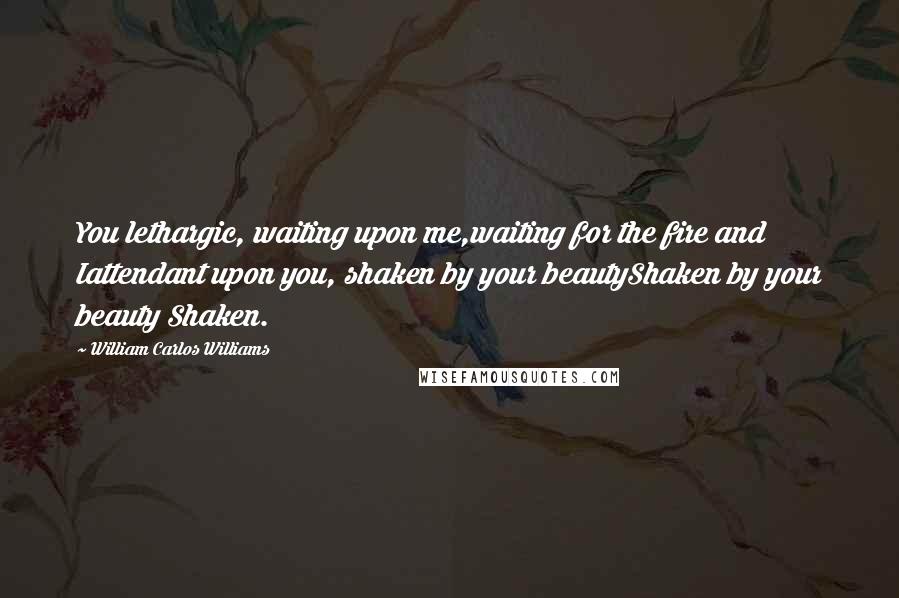 William Carlos Williams Quotes: You lethargic, waiting upon me,waiting for the fire and Iattendant upon you, shaken by your beautyShaken by your beauty Shaken.