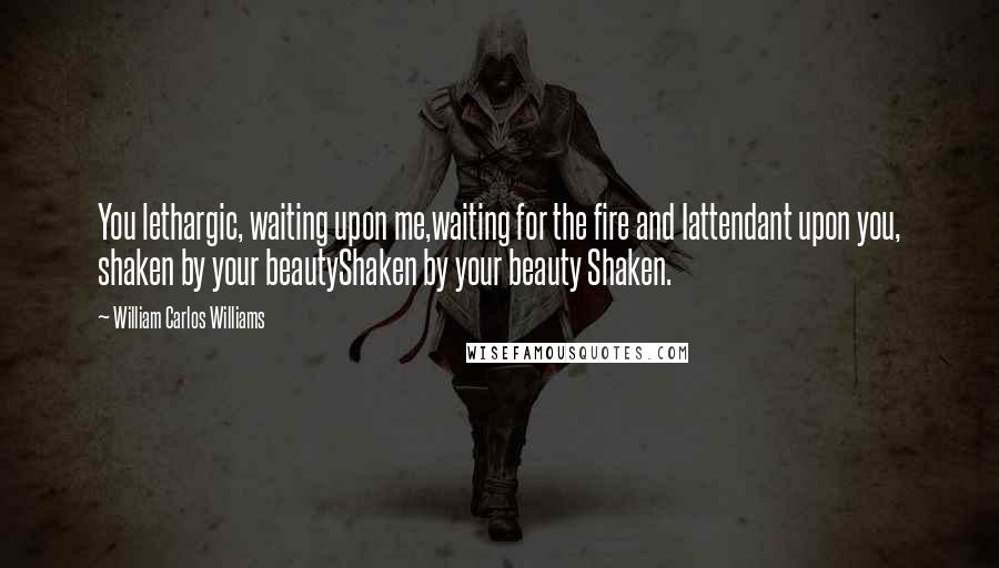 William Carlos Williams Quotes: You lethargic, waiting upon me,waiting for the fire and Iattendant upon you, shaken by your beautyShaken by your beauty Shaken.