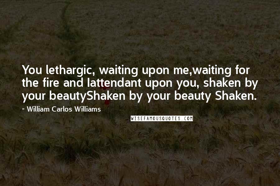 William Carlos Williams Quotes: You lethargic, waiting upon me,waiting for the fire and Iattendant upon you, shaken by your beautyShaken by your beauty Shaken.