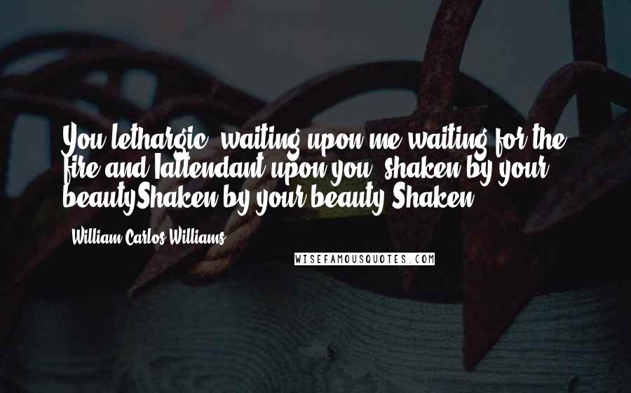 William Carlos Williams Quotes: You lethargic, waiting upon me,waiting for the fire and Iattendant upon you, shaken by your beautyShaken by your beauty Shaken.