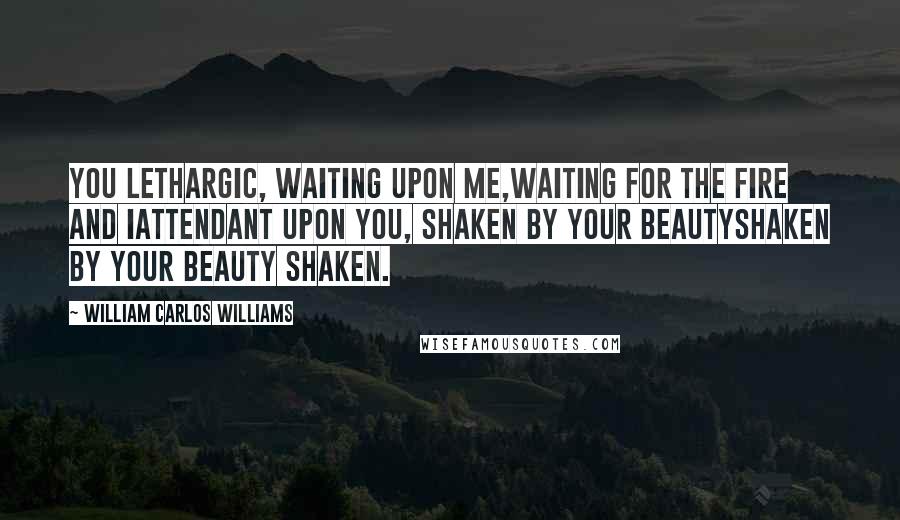 William Carlos Williams Quotes: You lethargic, waiting upon me,waiting for the fire and Iattendant upon you, shaken by your beautyShaken by your beauty Shaken.