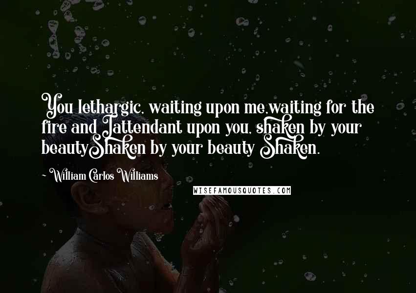 William Carlos Williams Quotes: You lethargic, waiting upon me,waiting for the fire and Iattendant upon you, shaken by your beautyShaken by your beauty Shaken.