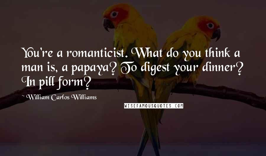 William Carlos Williams Quotes: You're a romanticist. What do you think a man is, a papaya? To digest your dinner? In pill form?
