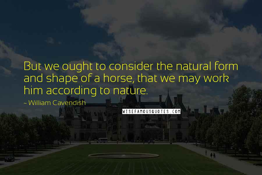 William Cavendish Quotes: But we ought to consider the natural form and shape of a horse, that we may work him according to nature.