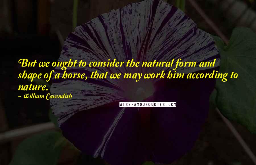 William Cavendish Quotes: But we ought to consider the natural form and shape of a horse, that we may work him according to nature.