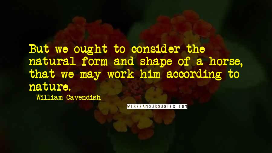 William Cavendish Quotes: But we ought to consider the natural form and shape of a horse, that we may work him according to nature.