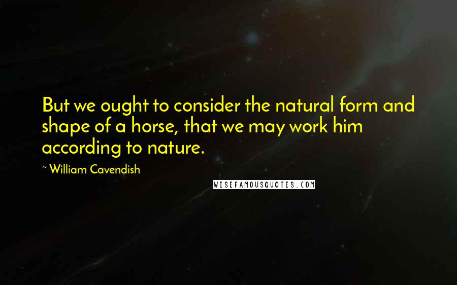 William Cavendish Quotes: But we ought to consider the natural form and shape of a horse, that we may work him according to nature.