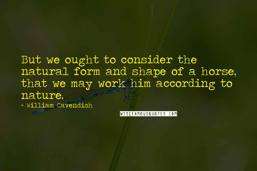 William Cavendish Quotes: But we ought to consider the natural form and shape of a horse, that we may work him according to nature.