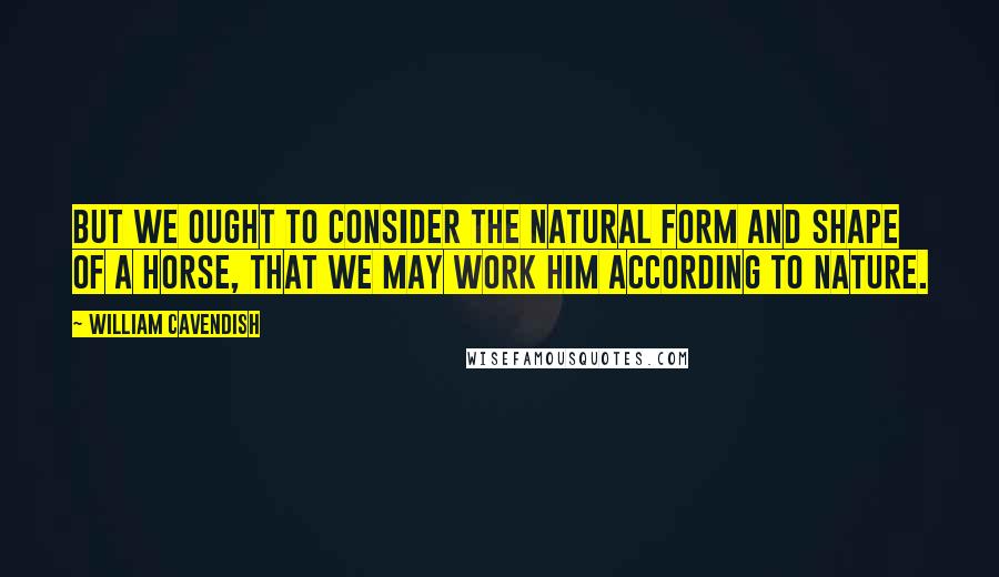 William Cavendish Quotes: But we ought to consider the natural form and shape of a horse, that we may work him according to nature.