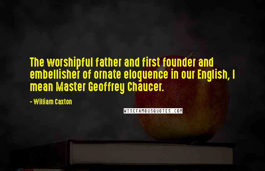 William Caxton Quotes: The worshipful father and first founder and embellisher of ornate eloquence in our English, I mean Master Geoffrey Chaucer.