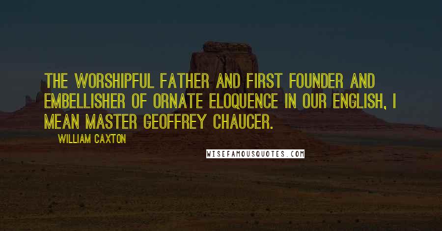 William Caxton Quotes: The worshipful father and first founder and embellisher of ornate eloquence in our English, I mean Master Geoffrey Chaucer.