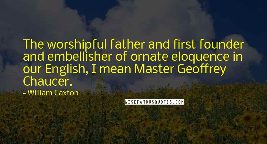 William Caxton Quotes: The worshipful father and first founder and embellisher of ornate eloquence in our English, I mean Master Geoffrey Chaucer.