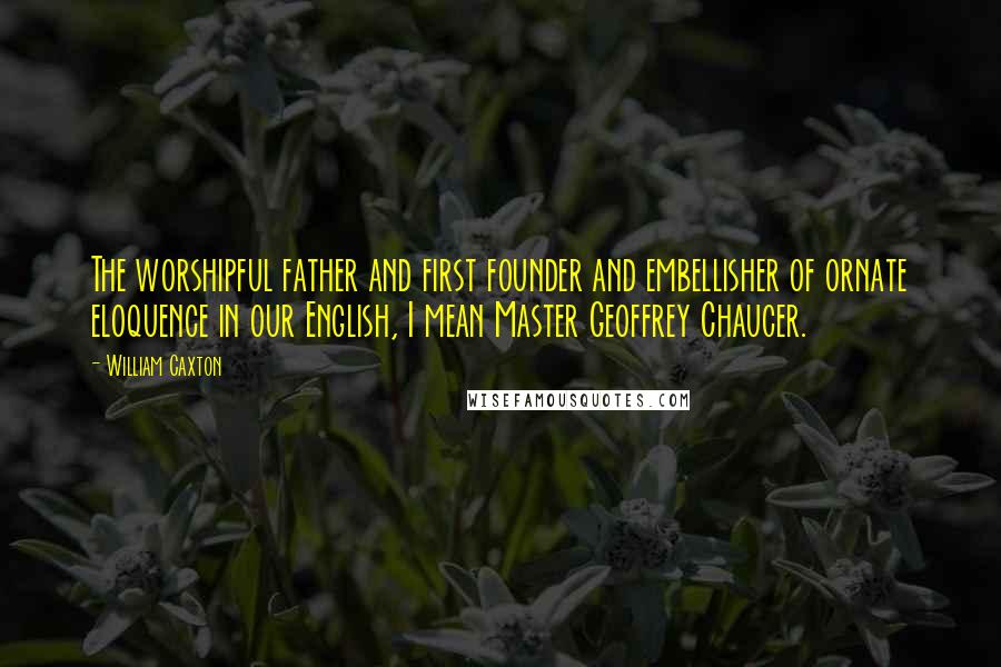 William Caxton Quotes: The worshipful father and first founder and embellisher of ornate eloquence in our English, I mean Master Geoffrey Chaucer.