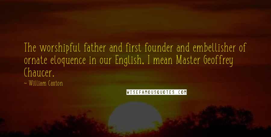 William Caxton Quotes: The worshipful father and first founder and embellisher of ornate eloquence in our English, I mean Master Geoffrey Chaucer.