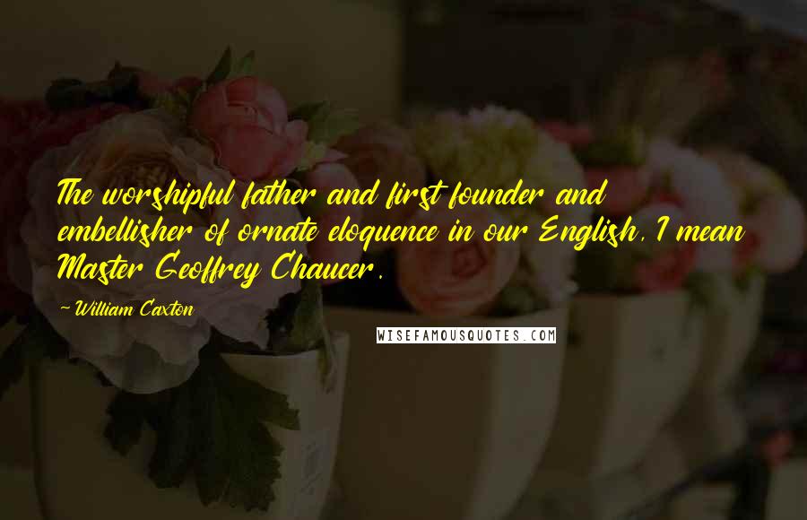 William Caxton Quotes: The worshipful father and first founder and embellisher of ornate eloquence in our English, I mean Master Geoffrey Chaucer.