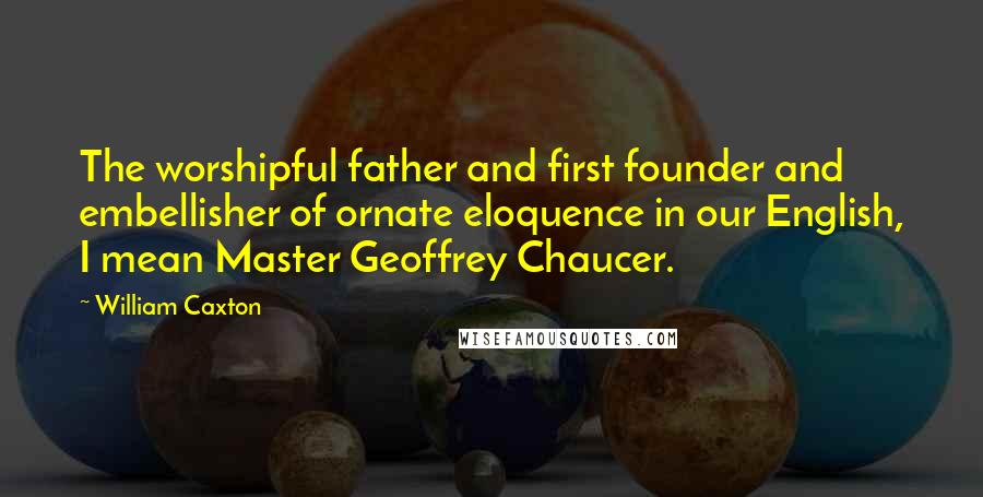 William Caxton Quotes: The worshipful father and first founder and embellisher of ornate eloquence in our English, I mean Master Geoffrey Chaucer.