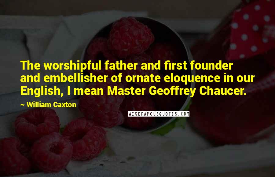 William Caxton Quotes: The worshipful father and first founder and embellisher of ornate eloquence in our English, I mean Master Geoffrey Chaucer.