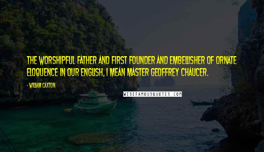 William Caxton Quotes: The worshipful father and first founder and embellisher of ornate eloquence in our English, I mean Master Geoffrey Chaucer.