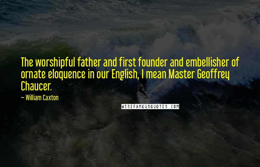 William Caxton Quotes: The worshipful father and first founder and embellisher of ornate eloquence in our English, I mean Master Geoffrey Chaucer.