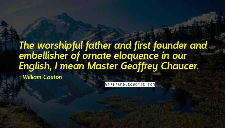 William Caxton Quotes: The worshipful father and first founder and embellisher of ornate eloquence in our English, I mean Master Geoffrey Chaucer.