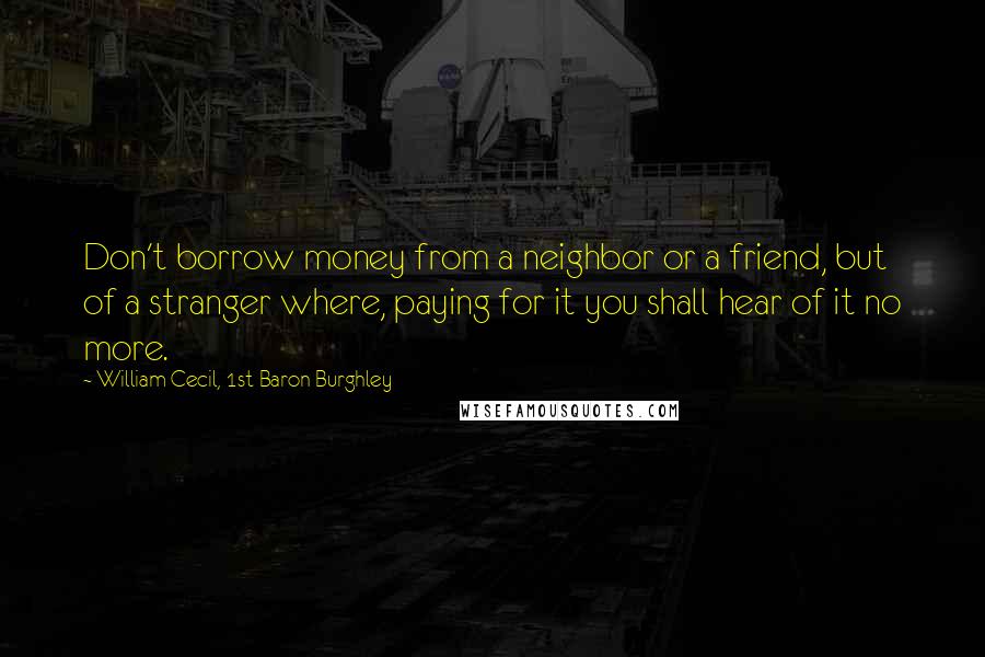 William Cecil, 1st Baron Burghley Quotes: Don't borrow money from a neighbor or a friend, but of a stranger where, paying for it you shall hear of it no more.