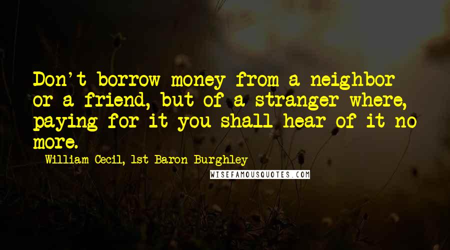 William Cecil, 1st Baron Burghley Quotes: Don't borrow money from a neighbor or a friend, but of a stranger where, paying for it you shall hear of it no more.