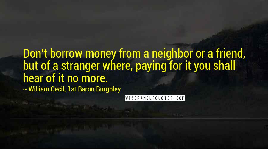 William Cecil, 1st Baron Burghley Quotes: Don't borrow money from a neighbor or a friend, but of a stranger where, paying for it you shall hear of it no more.