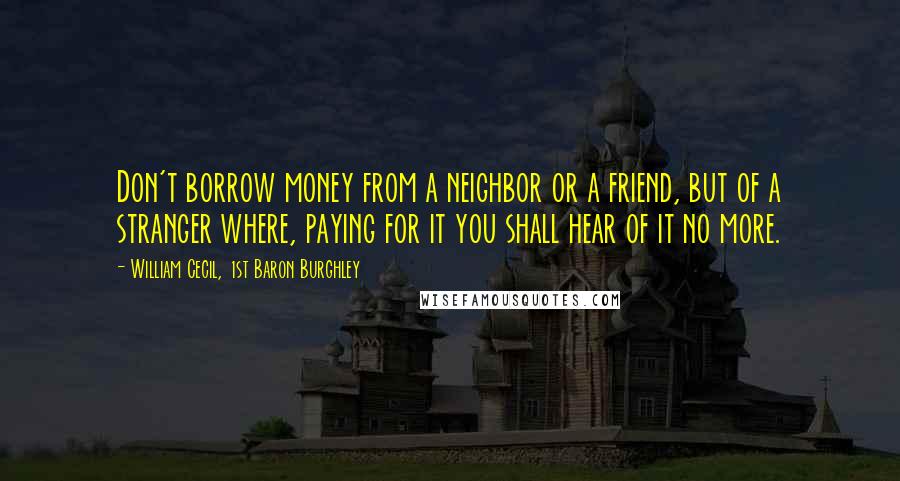 William Cecil, 1st Baron Burghley Quotes: Don't borrow money from a neighbor or a friend, but of a stranger where, paying for it you shall hear of it no more.