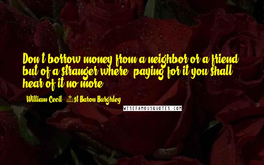 William Cecil, 1st Baron Burghley Quotes: Don't borrow money from a neighbor or a friend, but of a stranger where, paying for it you shall hear of it no more.