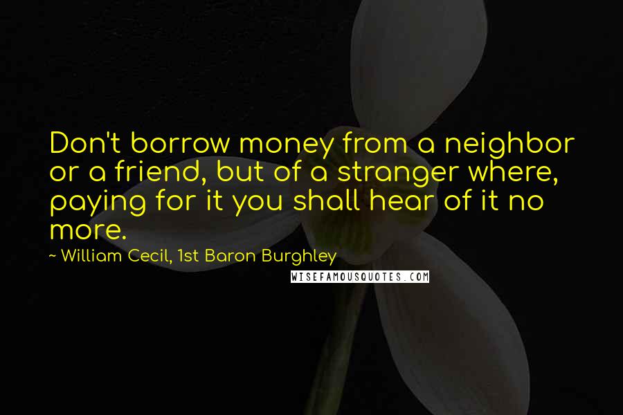 William Cecil, 1st Baron Burghley Quotes: Don't borrow money from a neighbor or a friend, but of a stranger where, paying for it you shall hear of it no more.