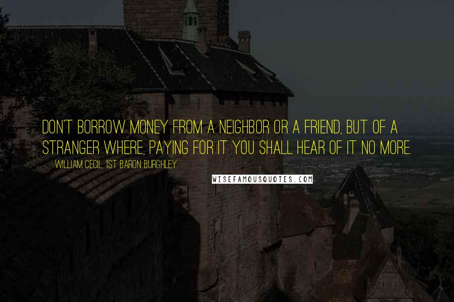 William Cecil, 1st Baron Burghley Quotes: Don't borrow money from a neighbor or a friend, but of a stranger where, paying for it you shall hear of it no more.