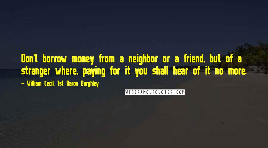 William Cecil, 1st Baron Burghley Quotes: Don't borrow money from a neighbor or a friend, but of a stranger where, paying for it you shall hear of it no more.