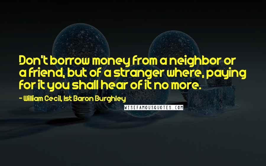 William Cecil, 1st Baron Burghley Quotes: Don't borrow money from a neighbor or a friend, but of a stranger where, paying for it you shall hear of it no more.