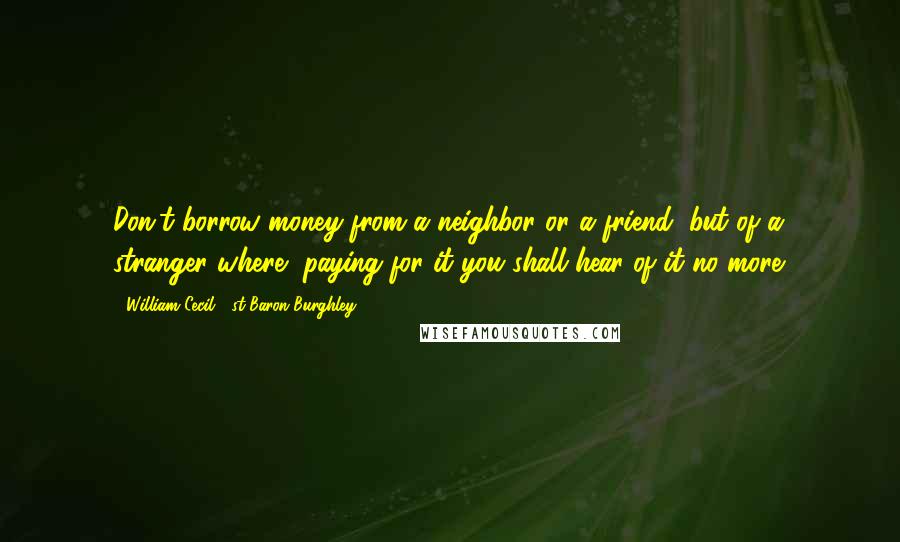 William Cecil, 1st Baron Burghley Quotes: Don't borrow money from a neighbor or a friend, but of a stranger where, paying for it you shall hear of it no more.