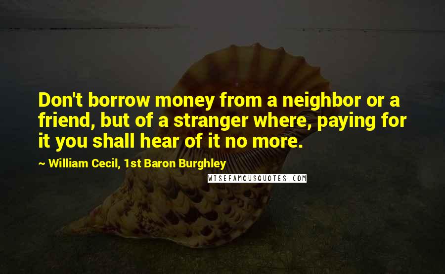 William Cecil, 1st Baron Burghley Quotes: Don't borrow money from a neighbor or a friend, but of a stranger where, paying for it you shall hear of it no more.