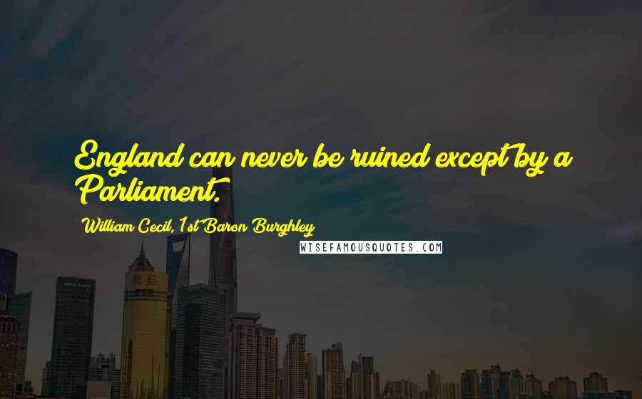 William Cecil, 1st Baron Burghley Quotes: England can never be ruined except by a Parliament.