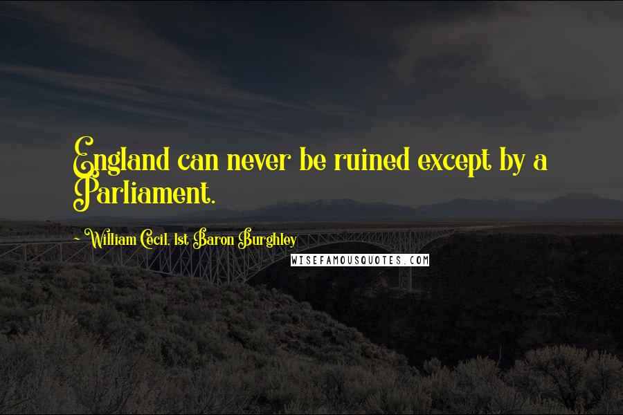 William Cecil, 1st Baron Burghley Quotes: England can never be ruined except by a Parliament.